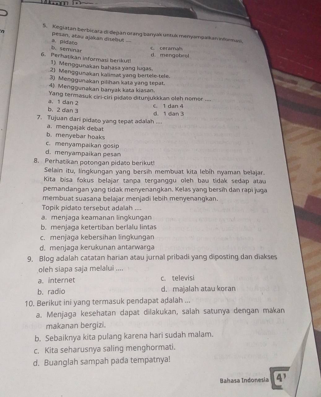 Kegiatan berbicara di depan orang banyak untuk menyampalkan informasi,
pesan, atau ajakan disebut ....
a. pidato
b. seminar
c. ceramah
d. mengobrol
6. Perhatikan informasi berikut!
1) Menggunakan bahasa yang lugas.
2) Menggunakan kalimat yang bertele-tele.
3) Menggunakan pilihan kata yang tepat.
4) Menggunakan banyak kata kiasan.
Yang termasuk ciri-ciri pidato ditunjukkkan oleh nomor ....
a. 1 dan 2
c. 1 dan 4
b. 2 dan 3
d. 1 dan 3
7. Tujuan dari pidato yang tepat adalah ....
a. mengajak debat
b. menyebar hoaks
c. menyampaikan gosip
d. menyampaikan pesan
8. Perhatikan potongan pidato berikut!
Selain itu, lingkungan yang bersih membuat kita lebih nyaman belajar.
Kita bisa fokus belajar tanpa terganggu oleh bau tidak sedap atau
pemandangan yang tidak menyenangkan. Kelas yang bersih dan rapi juga
membuat suasana belajar menjadi lebih menyenangkan.
Topik pidato tersebut adalah ....
a. menjaga keamanan lingkungan
b. menjaga ketertiban berlalu lintas
c. menjaga kebersihan lingkungan
d. menjaga kerukunan antarwarga
9. Blog adalah catatan harian atau jurnal pribadi yang diposting dan diakses
oleh siapa saja melalui ....
a. internet c. televisi
b. radio d. majalah atau koran
10. Berikut ini yang termasuk pendapat adalah ...
a. Menjaga kesehatan dapat dilakukan, salah satunya dengan makan
makanan bergizi.
b. Sebaiknya kita pulang karena hari sudah malam.
c. Kita seharusnya saling menghormati.
d. Buanglah sampah pada tempatnya!
Bahasa Indonesia 4'