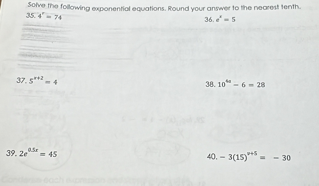 Solve the following exponential equations. Round your answer to the nearest tenth. 
35. 4^r=74
36. e^x=5
37. 5^(x+2)=4
38. 10^(4a)-6=28
39. 2e^(0.5x)=45
40. -3(15)^v+5=-30