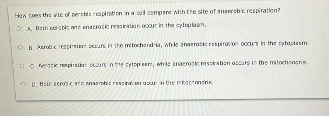 How does the site of aerobic respiration in a cell compare with the site of anaerobic respiration?
A. Both aerobic and anaerobic respiration occur in the cytoplasm.
B. Aerobic respiration occurs in the mitochondria, while anaerobic respiration occurs in the cytoplasm.
C. Aerobic respiration occurs in the cytoplasm, while anaerobic respiration occurs in the mitochondria.
D. Both aerobic and anaerobic respiration occur in the mitochondria.