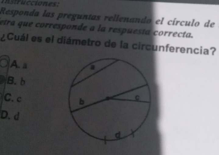 instrucciones:
Responda las preguntas rellenando el círculo de
etra que corresponde a la respuesta correcta.
¿Cuál es el diámetro de la circunferencia?
A. a
B. b
C. c
D. d