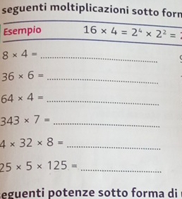 seguenti moltiplicazioni sotto forn 
Esempio 16* 4=2^4* 2^2=
_ 8* 4=
36* 6= _ 
_ 64* 4=
343* 7= _ 
_ 4* 32* 8=
_ 25* 5* 125=
eguenti potenze sotto forma di