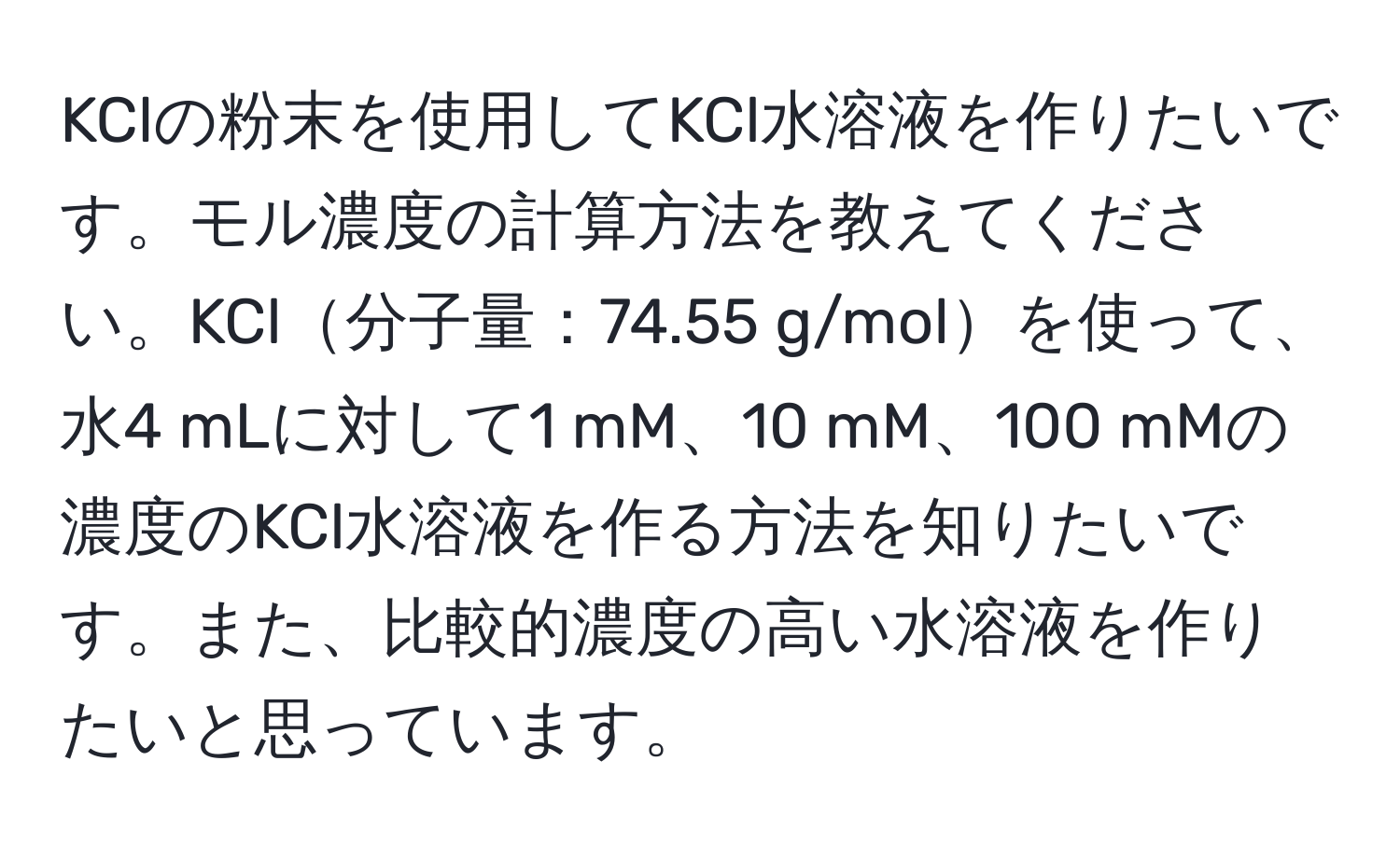 KClの粉末を使用してKCl水溶液を作りたいです。モル濃度の計算方法を教えてください。KCl分子量：74.55 g/molを使って、水4 mLに対して1 mM、10 mM、100 mMの濃度のKCl水溶液を作る方法を知りたいです。また、比較的濃度の高い水溶液を作りたいと思っています。