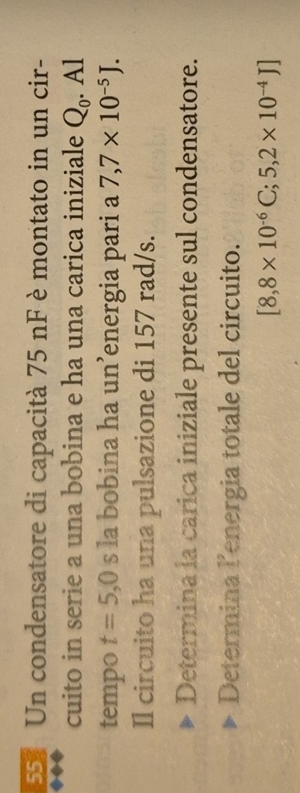 Un condensatore di capacità 75 nF è montato in un cir- 
cuito in serie a una bobina e ha una carica iniziale Q_0. Al 
tempo t=5,0 s la bobina ha un’energia pari a 7,7* 10^(-5)J. 
Il circuito ha una pulsazione di 157 rad/s. 
Determina la carica iniziale presente sul condensatore. 
Determina lenergia totale del circuito.
[8,8* 10^(-6)C;5,2* 10^(-4)J]