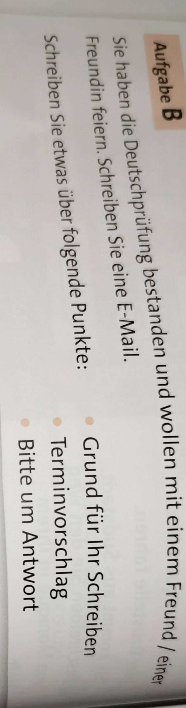 Aufgabe B 
Sie haben die Deutschprüfung bestanden und wollen mit einem Freund / einen 
Freundin feiern. Schreiben Sie eine E-Mail. 
Schreiben Sie etwas über folgende Punkte: 
Grund für Ihr Schreiben 
Terminvorschlag 
Bitte um Antwort