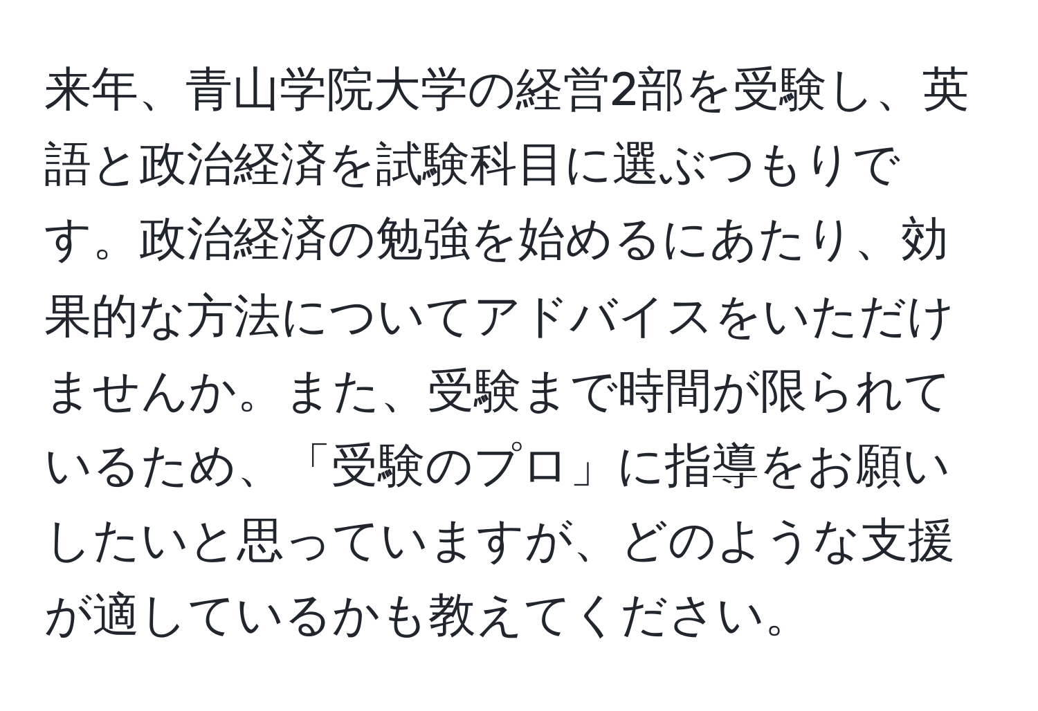 来年、青山学院大学の経営2部を受験し、英語と政治経済を試験科目に選ぶつもりです。政治経済の勉強を始めるにあたり、効果的な方法についてアドバイスをいただけませんか。また、受験まで時間が限られているため、「受験のプロ」に指導をお願いしたいと思っていますが、どのような支援が適しているかも教えてください。