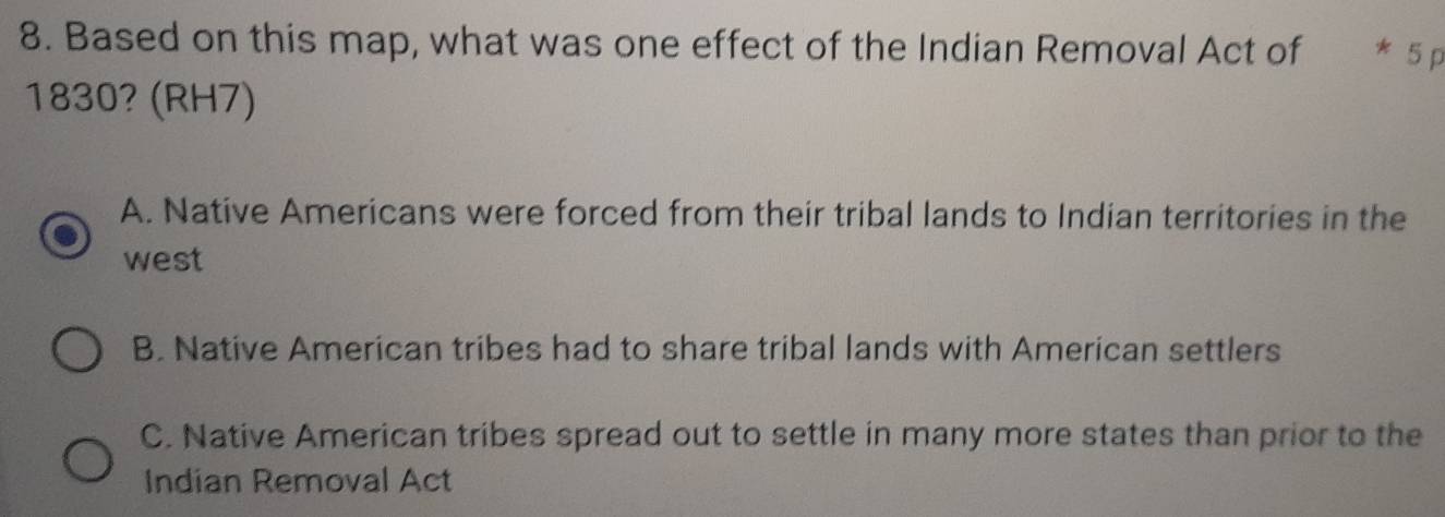 Based on this map, what was one effect of the Indian Removal Act of * 5 p
1830? (RH7)
A. Native Americans were forced from their tribal lands to Indian territories in the
west
B. Native American tribes had to share tribal lands with American settlers
C. Native American tribes spread out to settle in many more states than prior to the
Indian Removal Act