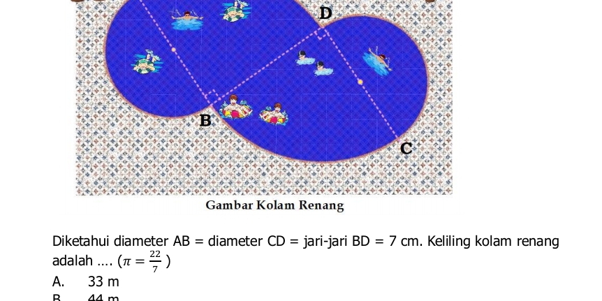 Diketahui diameter AB= diameter CD= jari-jari BD=7cm. Keliling kolam renang
adalah .... (π = 22/7 )
A. 33 m
B 44 m