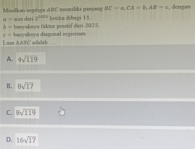 Misalkan segitiga ABC memiliki panjang BC=a, CA=b, AB=c , dengan
a= sisa dari 2^(2025) ketika dibagi 11.
b= banyaknya faktor positif dari 2025.
c= banyaknya diagonal segienam
Luas △ ABC adalah __
A. 4sqrt(119)
B. 8sqrt(17)
C. 8sqrt(119)
D. 16sqrt(17)