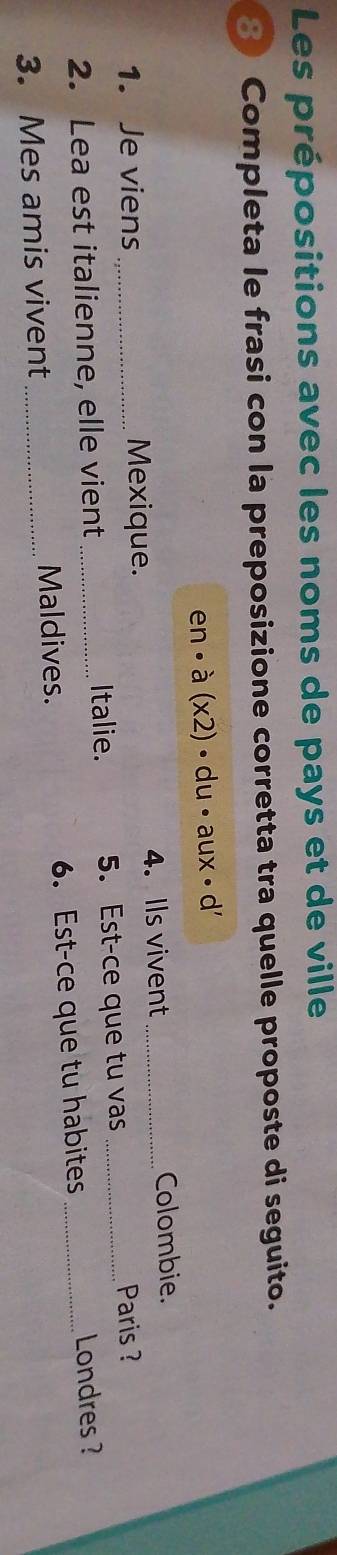 Les prépositions avec les noms de pays et de ville 
8 Completa le frasi con la preposizione corretta tra quelle proposte di seguito.
en· a(x2)· du· aux· d'
1. Je viens _Mexique. 4. Ils vivent_ 
Colombie. 
2. Lea est italienne, elle vient_ Italie. 5. Est-ce que tu vas_ 
Paris ? 
3. Mes amis vivent _Maldives. 6. Est-ce que tu habites_ 
Londres ?