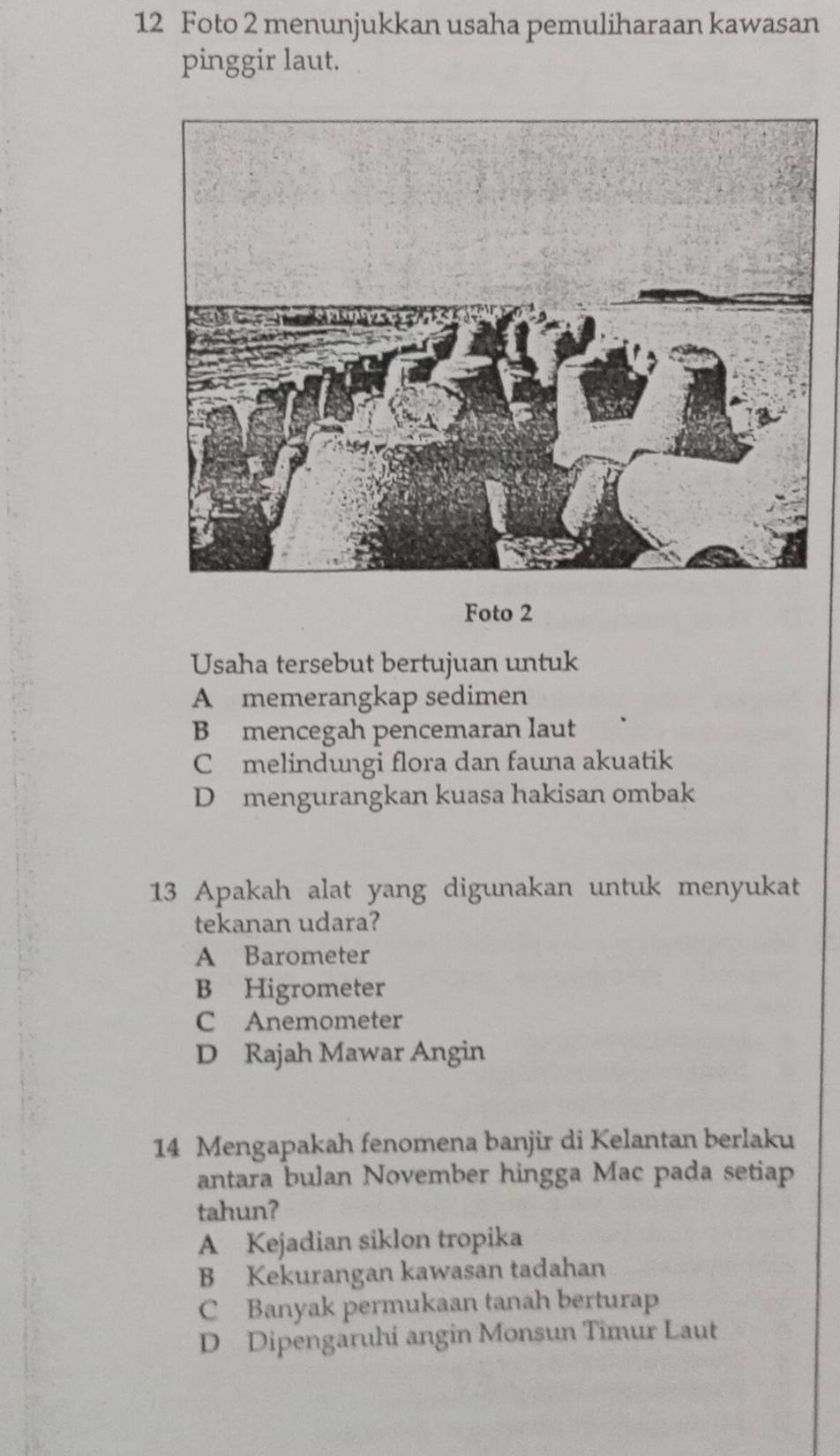 Foto 2 menunjukkan usaha pemuliharaan kawasan
pinggir laut.
Foto 2
Usaha tersebut bertujuan untuk
A memerangkap sedimen
B mencegah pencemaran laut
C melindungi flora dan fauna akuatik
D mengurangkan kuasa hakisan ombak
13 Apakah alat yang digunakan untuk menyukat
tekanan udara?
A Barometer
B Higrometer
C Anemometer
D Rajah Mawar Angin
14 Mengapakah fenomena banjir di Kelantan berlaku
antara bulan November hingga Mac pada setiap
tahun?
A Kejadian siklon tropika
B Kekurangan kawasan tadahan
C Banyak permukaan tanah berturap
D Dipengaruhi angin Monsun Timur Laut