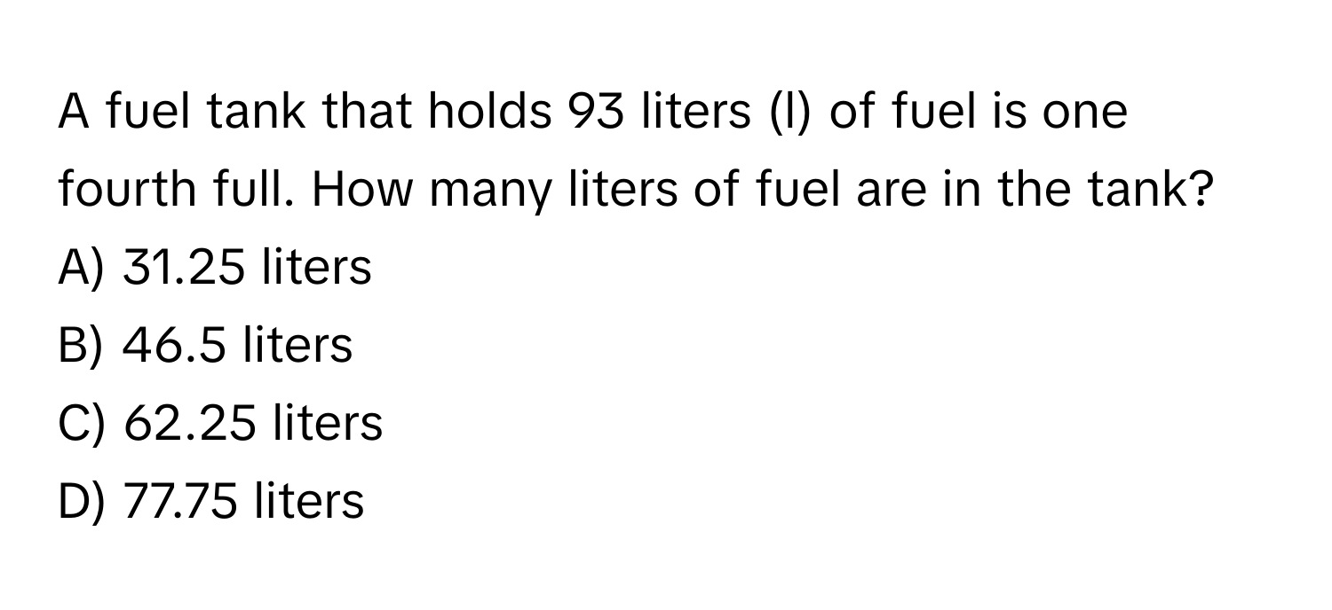 A fuel tank that holds 93 liters (l) of fuel is one fourth full. How many liters of fuel are in the tank? 
A) 31.25 liters 
B) 46.5 liters 
C) 62.25 liters 
D) 77.75 liters