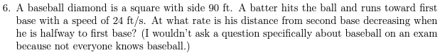 A baseball diamond is a square with side 90 ft. A batter hits the ball and runs toward first 
base with a speed of 24 ft/s. At what rate is his distance from second base decreasing when 
he is halfway to first base? (I wouldn’t ask a question specifically about baseball on an exam 
because not everyone knows baseball.)