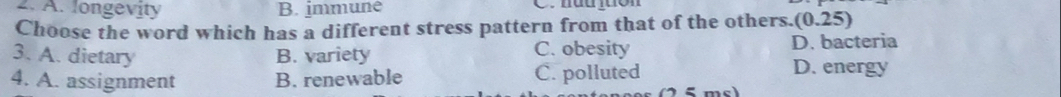 A. longevity B. immune C. hàujuon
Choose the word which has a different stress pattern from that of the others. (0.25)
3. A. dietary B. variety C. obesity D. bacteria
4. A. assignment B. renewable C. polluted D. energy