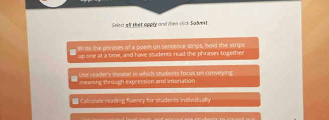 Select all that apply and then click Submit.
Write the phrases of a poem on sentence strips, hold the strips
up one at a time, and have students read the phrases together
Use reader's theater in which students focus on conveying
meaning through expression and intonation
Calculate reading fluency for students individually