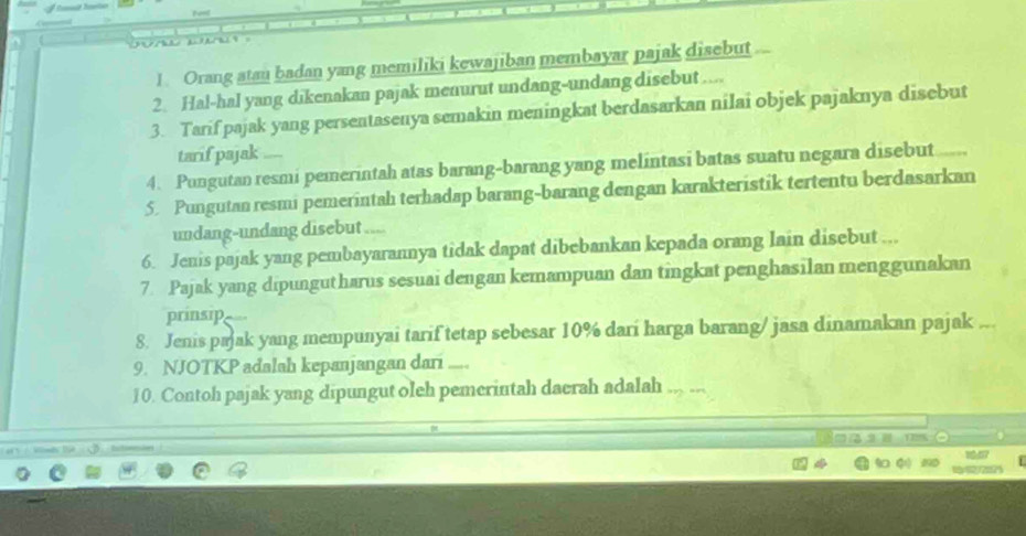 Orang atau badan yang memiliki kewajiban membayar pajak disebut 
2. Hal-hal yang dikenakan pajak menurut undang-undang disebut .... 
3. Tarif pajak yang persentasenya semakin meningkat berdasarkan nilai objek pajaknya disebut 
tarif pajak 
4. Pungutan resmi pemerintah atas barang-barang yang melintasi batas suatu negara disebut 
5. Pungutan resmi pemerintah terhadap barang-barang dengan karakteristik tertentu berdasarkan 
undang-undang disebut 
6. Jenis pajak yang pembayarannya tidak dapat dibebankan kepada orang lain disebut ... 
7 Pajak yang dipungutharus sesuai dengan kemampuan dan tingkat penghasilan menggunakan 
prinsip 
8. Jenis pajak yang mempunyai tarif tetap sebesar 10% darí harga barang/ jasa dinamakan pajak 
9. NJOTKP adalah kepanjangan dari .... 
10. Contoh pajak yang dipungut oleh pemerintah daerah adalah