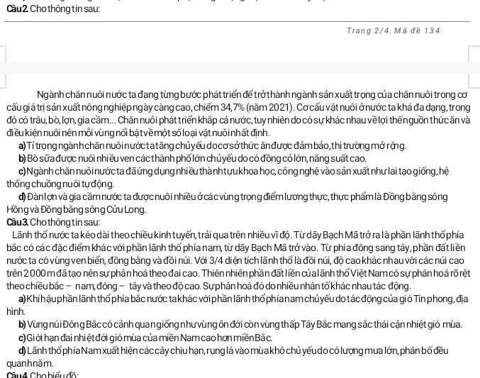 Cho thông tin sau:
Trang 2/4. Mã đề 134
Ngành chăn nuôi nước ta đang từng bước phát triển để trở thành ngành sản xuất trọng của chăn nuôi trong cơ
cấu gi á trị sản xuất nông nghiệp ngày càng cao, chiếm 34,7% (năm 2021). Cơ cấu vật nuôi ở nước ta khá đa dạng, trong
đó có trâu, bò, lợn, gia cầm... Chăn nuôi phát triển khắp cả nước, tuy nhiên do có sự khác nhau vềlợi thến guồn thức ăn và
đi ều kiện nuôi nên mỗi vùng nổi bậ t về một số loại vật nuôi nh ất định.
a) Tỉ trọng ngành chăn nuôi nướcta tăng chủ yếu do cơ sở thức ănđược đảm bảo, thị trường mở rộng.
b) Bò sữa được nuôi nhi ều ven các thành phố lớn chủ yếu do có đồng có lớn, năng suất cao.
c) Ngành chăn nuôi nước ta đãứng dụng nhiều thà nhtựu khoa học, công nghệ vào sản xuất như lai tạo giống, hệ
thống chuồng nuôi tự độn g.
d) Đàn lợn và gia cầm nước ta được nuôi nhiều ở cá c vùng trọng điểm lương thực, thực phẩm là Đồng bằng sông
Hồng và Đồng bằng sông Cửu Long.
Câu 3. Cho thông tin sau:
Lãnh thổ nước ta kéo dài theo chiều kinh tuyến, trải qua trên nhiều vĩ độ. Từ dãy Bạch Mã trở ra là phần lãnh thổ phía
bắc có các đặc điểm khác với phần lãnh thổ phía nam, từ dãy Bạch Mã trở vào. Từ phía đồng sang tây, phần đất liền
nước ta có vùng ven biển, đồng bằng và đồi núi. Với 3/4 diện tích lãnh thổ là đồi núi, độ cao khác nhau với các núi cao
trên 2 000 m đã tạo nên sự phân hoá theo đai cao. Thiên nhiên phần đất liền củalãnh thổ Việt Nam có sự phân hoá rõ rệt
theo chiều bắc − nam, đông - tây và theo độ cao. Sựphân hoá đó do nhiều nhân tố khác nhau tác động.
a) Khí h ậu phần lãnh thổ phía bắc nước ta khác với phần lãnh thổ phían am chủ yếu do tác động của gió Tín phong, địa
hình.
b) Vùng núi Đông Bắc có cảnh quan giống như vùng ôn đới còn vùng thấp Tây Bắc mang sắc thái cận nhiệt gió mùa.
c) Gi ới hạn đai nhi ệt đới gió mùa của miền Nam cao hơn miền Bắ c.
d) Lãnh thổ phía Nam xuất hiện các cây chịu hạn, rụng lá vào mù a khô chủ yếu do có lượng mưa lớn, phân bố đều
quanh nă m.
Cầu4 Cho biểu đô