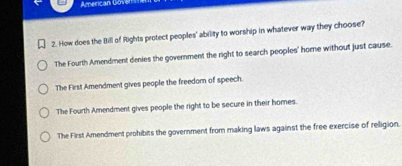 American Govermer
2. How does the Bill of Rights protect peoples' ability to worship in whatever way they choose?
The Fourth Amendment denies the government the right to search peoples' home without just cause.
The First Amendment gives people the freedom of speech.
The Fourth Amendment gives people the right to be secure in their homes.
The First Amendment prohibits the government from making laws against the free exercise of religion.