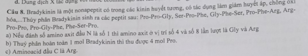 Dung dịch X tác dụng với 
Câu 8. Bradykinin là một nonapeptit có trong các kinin huyết tương, có tác dụng làm giảm huyết áp, chống oxi 
hóa,...Thủy phân Bradykinin sinh ra các peptit sau: Pro-Pro-Gly, Ser-Pro-Phe, Gly-Phe-Ser, Pro-Phe-Arg, Arg- 
Pro-Pro, Pro-Gly-Phe, Phe-Ser-Pro. 
a) Nếu đánh số amino axit đầu N là số 1 thì amino axit ở vị trí số 4 và số 8 lần lượt là Gly và Arg 
b) Thuỷ phân hoàn toàn 1 mol Bradykinin thì thu được 4 mol Pro. 
c) Aminoacid đầu C là Arg.