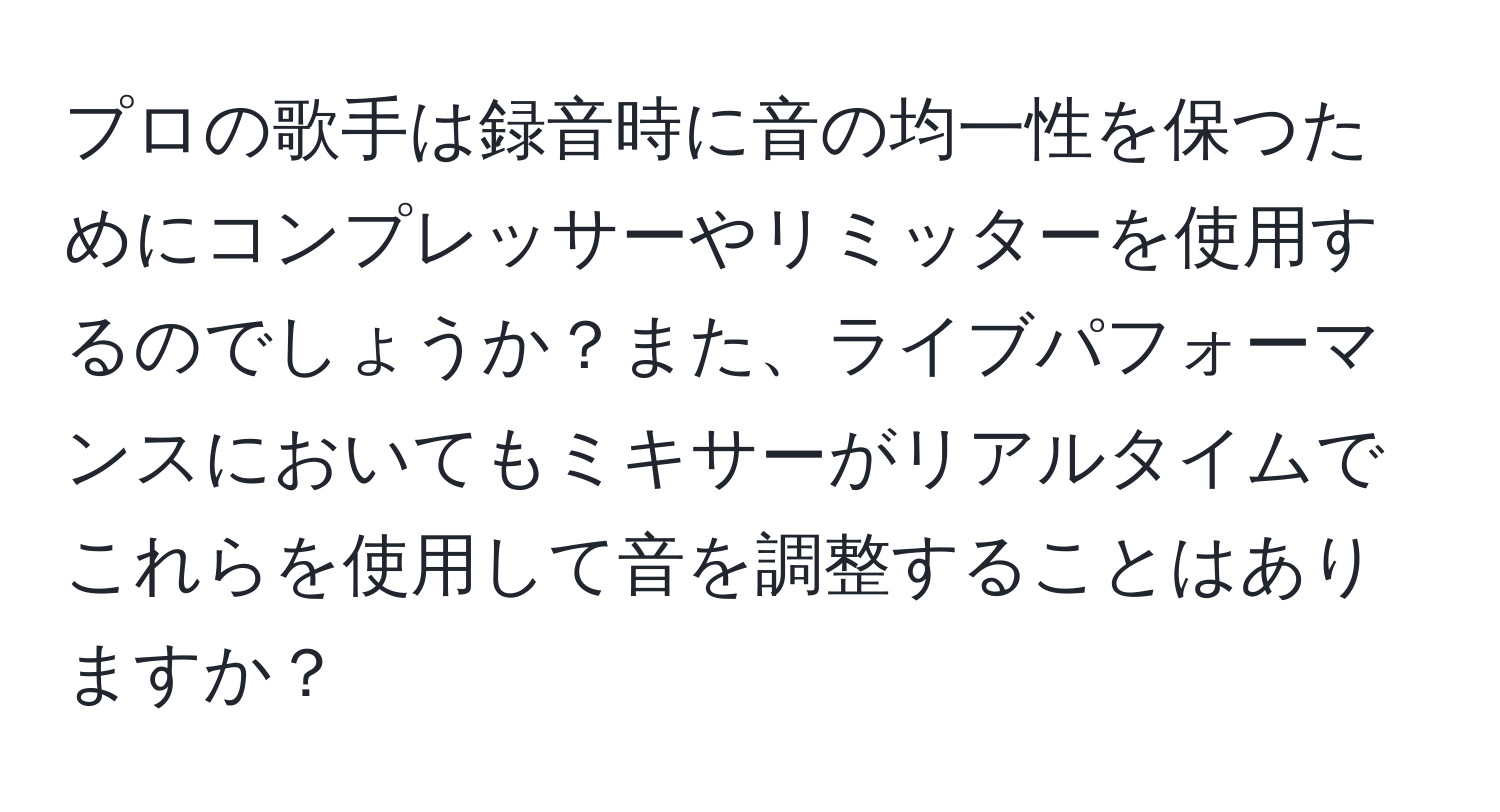 プロの歌手は録音時に音の均一性を保つためにコンプレッサーやリミッターを使用するのでしょうか？また、ライブパフォーマンスにおいてもミキサーがリアルタイムでこれらを使用して音を調整することはありますか？