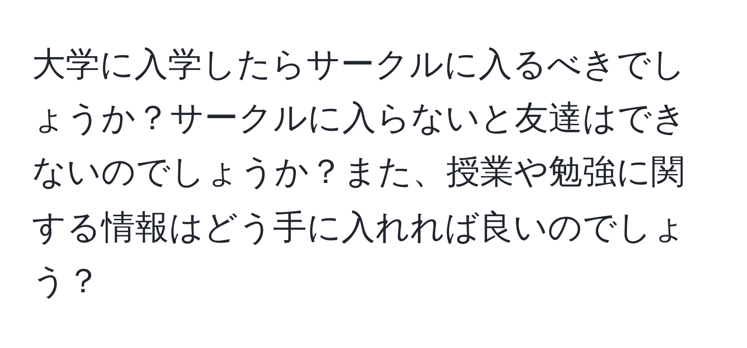 大学に入学したらサークルに入るべきでしょうか？サークルに入らないと友達はできないのでしょうか？また、授業や勉強に関する情報はどう手に入れれば良いのでしょう？