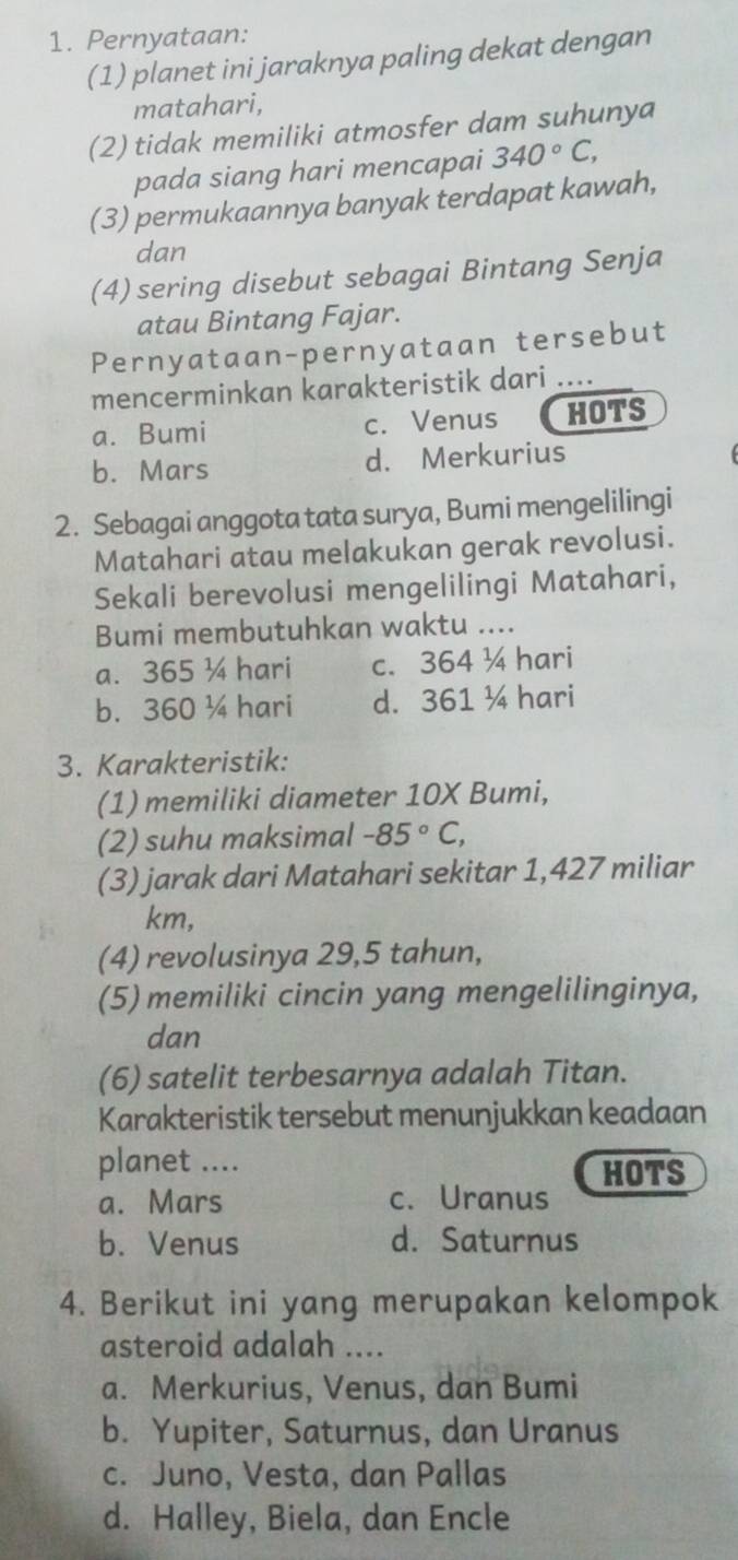 Pernyataan:
(1) planet ini jaraknya paling dekat dengan
matahari,
(2) tidak memiliki atmosfer dam suhunya
pada siang hari mencapai 340°C, 
(3) permukaannya banyak terdapat kawah,
dan
(4) sering disebut sebagai Bintang Senja
atau Bintang Fajar.
Pernyataan-pernyataan tersebut
mencerminkan karakteristik dari ....
a. Bumi c. Venus HOTS
b. Mars d. Merkurius
2. Sebagai anggota tata surya, Bumi mengelilingi
Matahari atau melakukan gerak revolusi.
Sekali berevolusi mengelilingi Matahari,
Bumi membutuhkan waktu ....
a. 365 ¼ hari c. 364 ¼ hari
b. 360 ¼ hari d. 361 ¼ hari
3. Karakteristik:
(1) memiliki diameter 10X Bumi,
(2) suhu maksimal -85°C, 
(3) jarak dari Matahari sekitar 1,427 miliar
km,
(4) revolusinya 29, 5 tahun,
(5) memiliki cincin yang mengelilinginya,
dan
(6) satelit terbesarnya adalah Titan.
Karakteristik tersebut menunjukkan keadaan
planet ....
HOTS
a. Mars c. Uranus
b. Venus d. Saturnus
4. Berikut ini yang merupakan kelompok
asteroid adalah ....
a. Merkurius, Venus, dan Bumi
b. Yupiter, Saturnus, dan Uranus
c. Juno, Vesta, dan Pallas
d. Halley, Biela, dan Encle