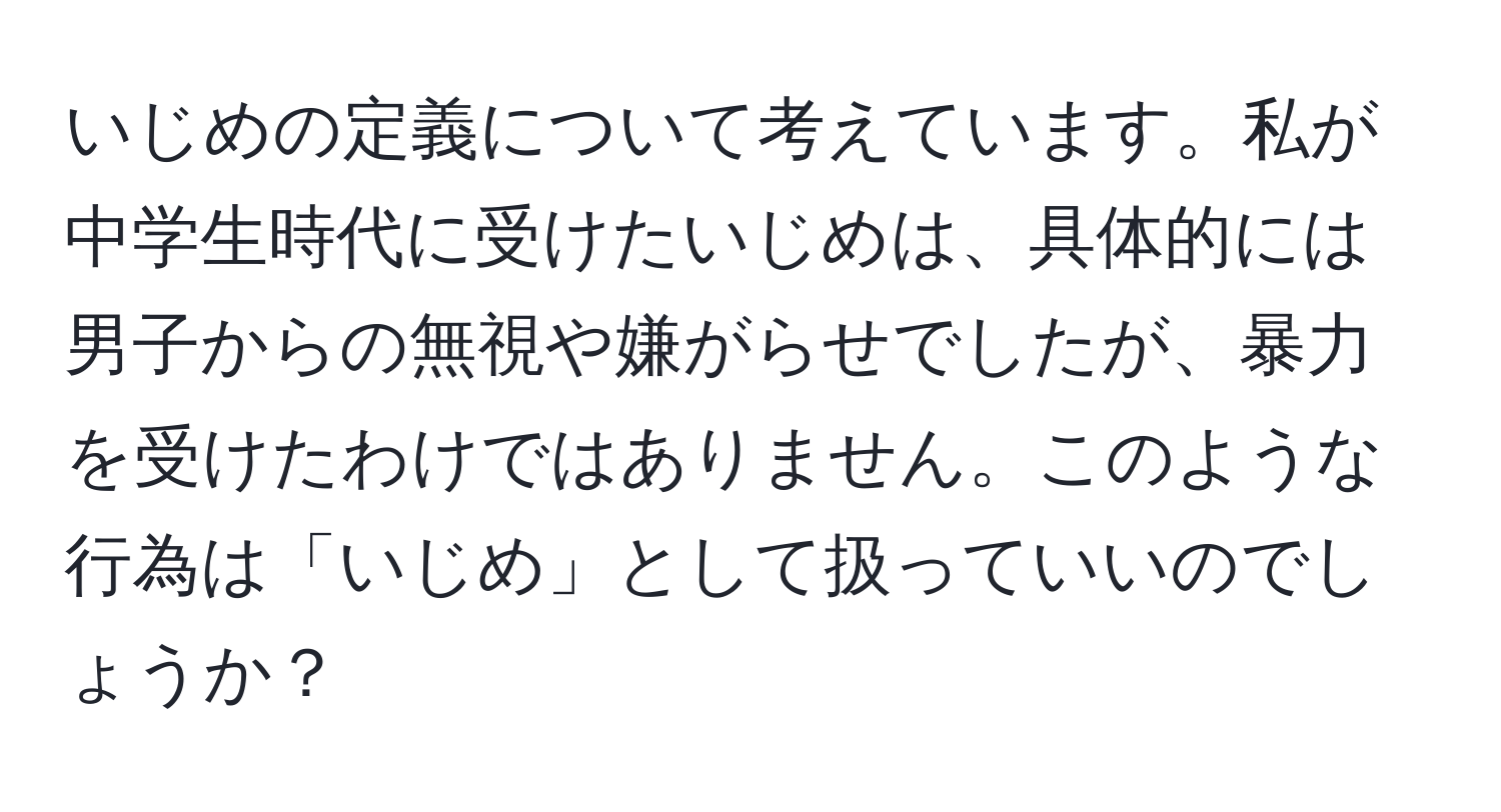 いじめの定義について考えています。私が中学生時代に受けたいじめは、具体的には男子からの無視や嫌がらせでしたが、暴力を受けたわけではありません。このような行為は「いじめ」として扱っていいのでしょうか？