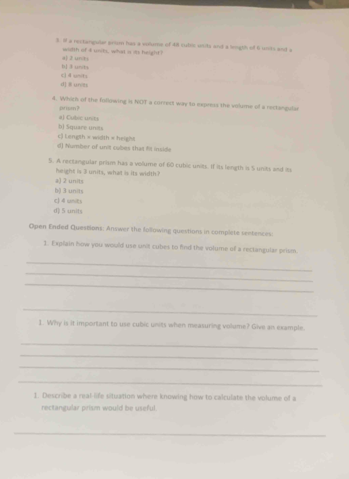 If a rectangular prism has a volume of 48 cubic units and a length of 6 units and a
width of 4 units, what is its height?
a) 2 units
b) 3 units
c) 4 units
d) 8 units
4. Which of the following is NOT a correct way to express the volume of a rectangular
prism?
a) Cubic units
b) Square units
c) Length × width × height
d) Number of unit cubes that fit inside
5. A rectangular prism has a volume of 60 cubic units. If its length is 5 units and its
height is 3 units, what is its width?
a) 2 units
b) 3 units
c) 4 units
d) 5 units
Open Ended Questions: Answer the following questions in complete sentences:
1. Explain how you would use unit cubes to find the volume of a rectangular prism.
_
_
_
_
1. Why is it important to use cubic units when measuring volume? Give an example.
_
_
_
_
1. Describe a real-life situation where knowing how to calculate the volume of a
rectangular prism would be useful.
_