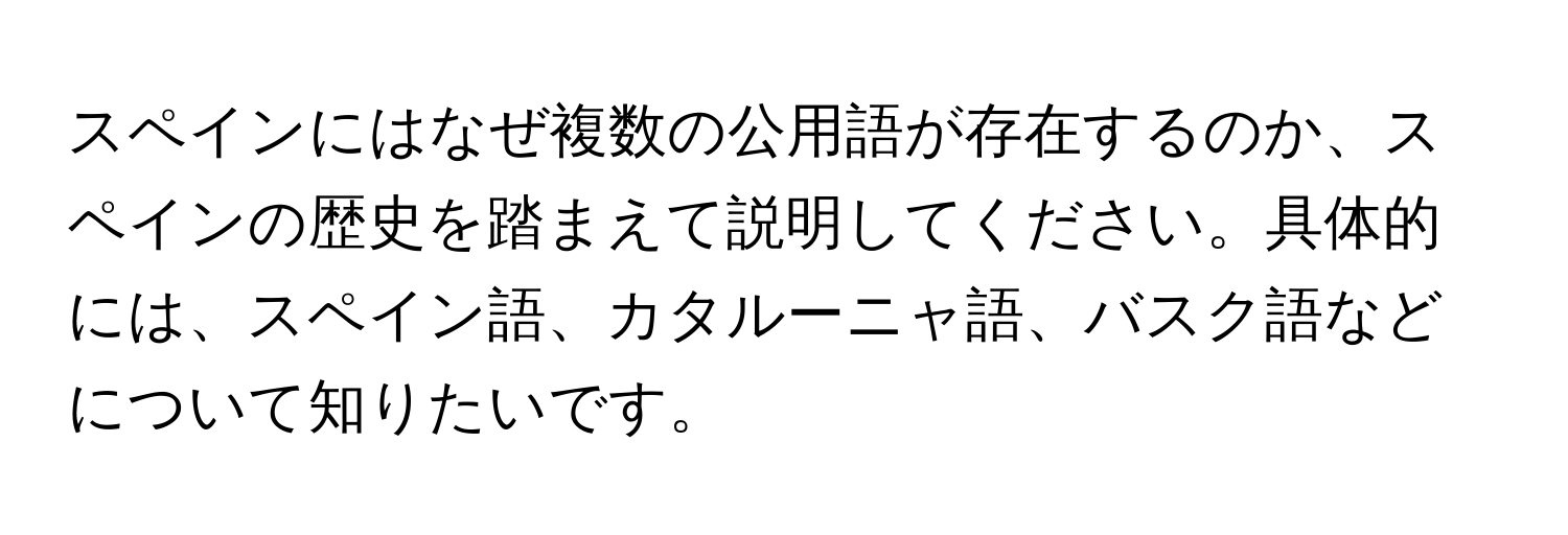 スペインにはなぜ複数の公用語が存在するのか、スペインの歴史を踏まえて説明してください。具体的には、スペイン語、カタルーニャ語、バスク語などについて知りたいです。