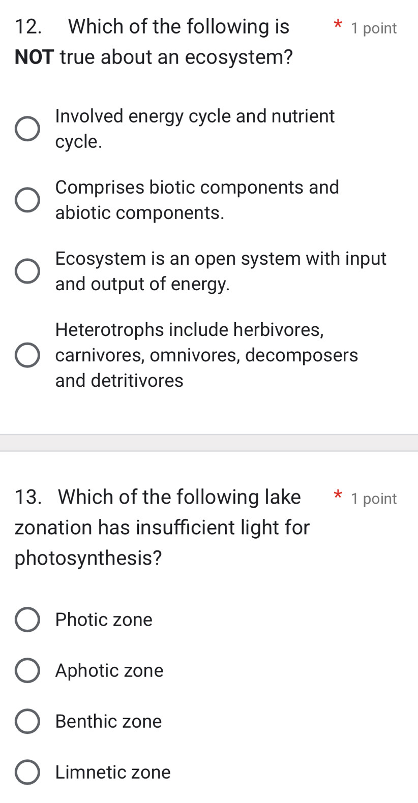 Which of the following is 1 point
NOT true about an ecosystem?
Involved energy cycle and nutrient
cycle.
Comprises biotic components and
abiotic components.
Ecosystem is an open system with input
and output of energy.
Heterotrophs include herbivores,
carnivores, omnivores, decomposers
and detritivores
13. Which of the following lake ₹1 point
zonation has insufficient light for
photosynthesis?
Photic zone
Aphotic zone
Benthic zone
Limnetic zone