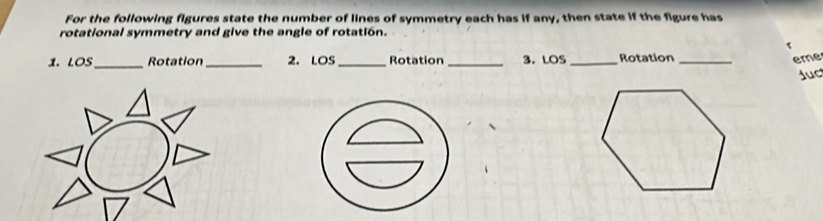 For the following figures state the number of lines of symmetry each has if any, then state if the figure has 
rotational symmetry and give the angle of rotatión. 
< 
1. LOS_ Rotation_ 2. LOS_ Rotation_ 3. LOS _Rotation _eme 
Juc