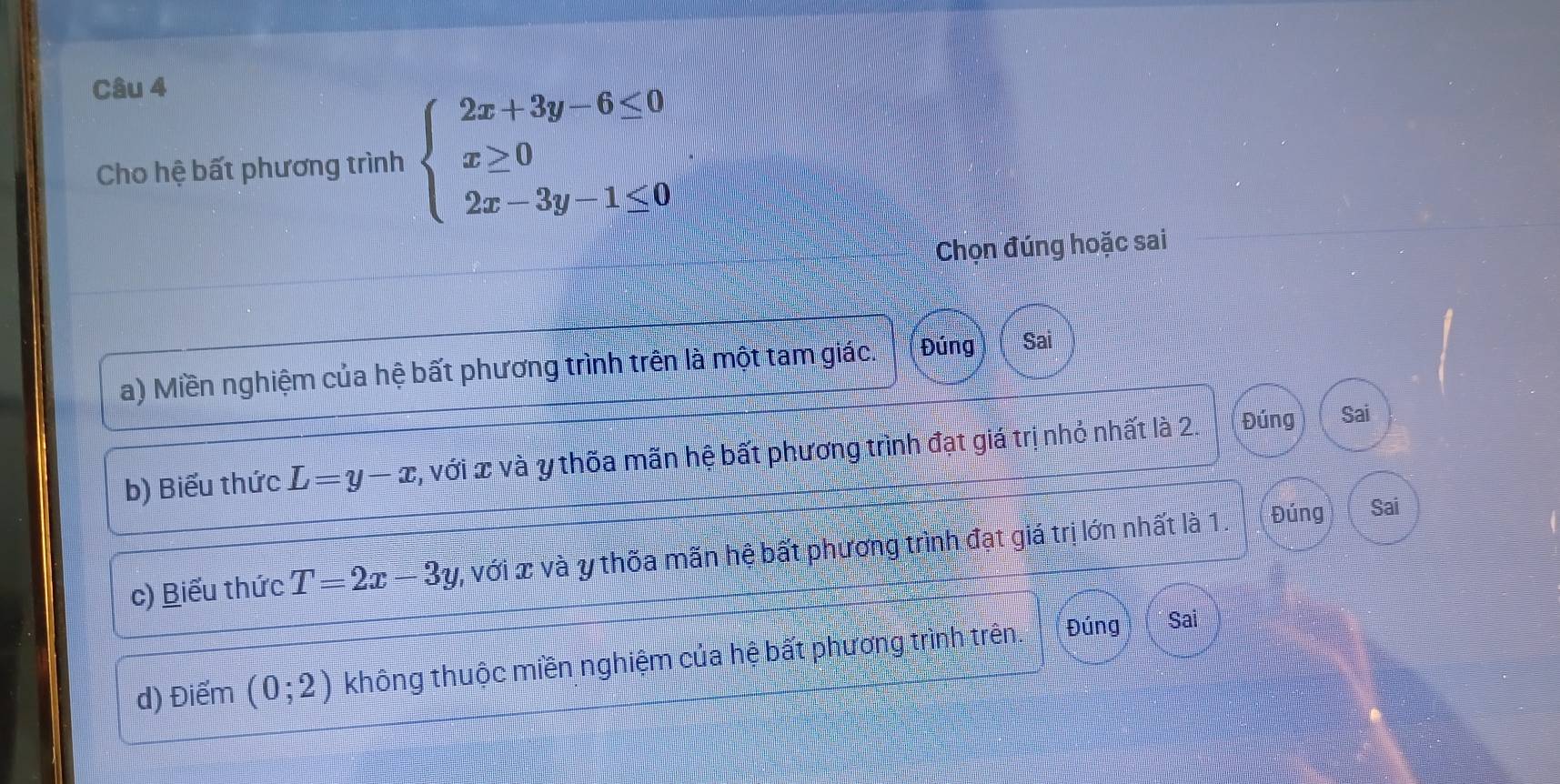 Cho hệ bất phương trình beginarrayl 2x+3y-6≤ 0 x≥ 0 2x-3y-1≤ 0,endarray.
Chọn đúng hoặc sai
a) Miền nghiệm của hệ bất phương trình trên là một tam giác. Đúng Sai
b) Biểu thức L=y-x 1, với x và y thốa mãn hệ bất phương trình đạt giá trị nhỏ nhất là 2. Đúng Sai
c) Biểu thức T=2x-3y 7, với x và y thốa mãn hệ bất phương trình đạt giá trị lớn nhất là 1. Đúng
Sai
d) Điểm (0;2) không thuộc miền nghiệm của hệ bất phương trình trên.
Sai