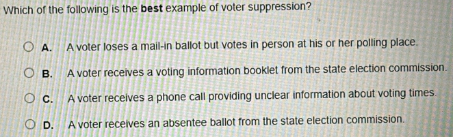 Which of the following is the best example of voter suppression?
A. A voter loses a mail-in ballot but votes in person at his or her polling place.
B. A voter receives a voting information booklet from the state election commission.
C. A voter receives a phone call providing unclear information about voting times.
D. A voter receives an absentee ballot from the state election commission.