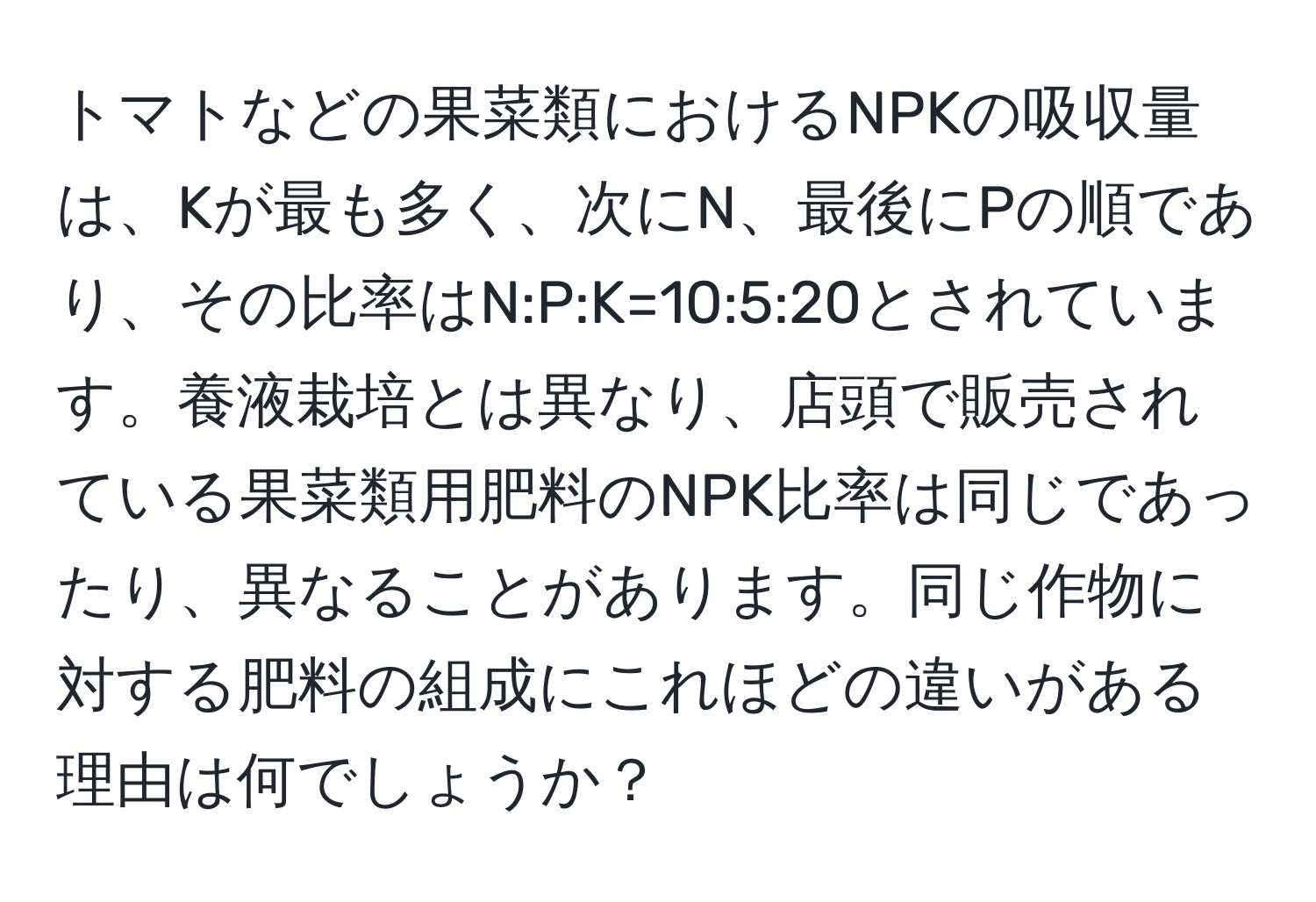 トマトなどの果菜類におけるNPKの吸収量は、Kが最も多く、次にN、最後にPの順であり、その比率はN:P:K=10:5:20とされています。養液栽培とは異なり、店頭で販売されている果菜類用肥料のNPK比率は同じであったり、異なることがあります。同じ作物に対する肥料の組成にこれほどの違いがある理由は何でしょうか？