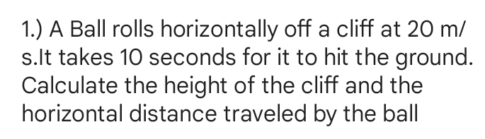 1.) A Ball rolls horizontally off a cliff at 20 m/
s.It takes 10 seconds for it to hit the ground. 
Calculate the height of the cliff and the 
horizontal distance traveled by the ball