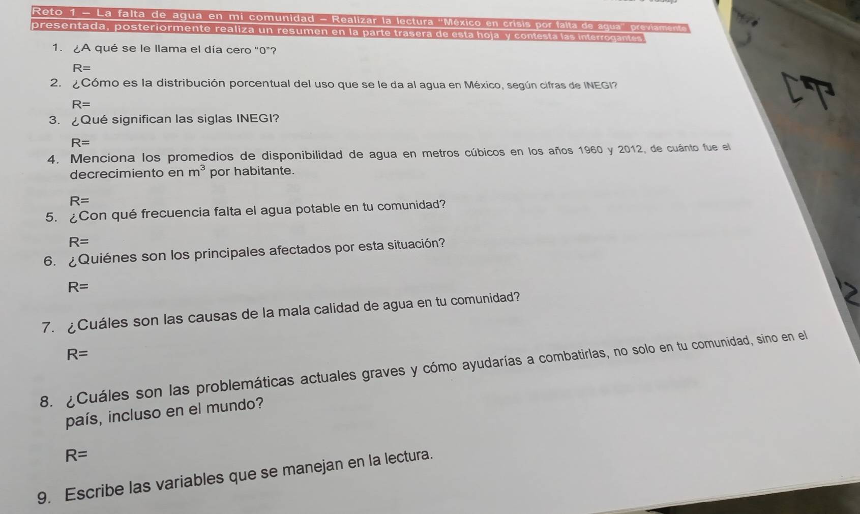 Reto 1 - La falta de agua en mi comunidad - Realizar la lectura 'México en crisis por falta de agua' previament
presentada, posteriormente realiza un resumen en la parte trasera de esta hoja y contesta las interrogantes
1. ¿A qué se le llama el día cero “ 0 ”?
R=
2. ¿Cómo es la distribución porcentual del uso que se le da al agua en México, según cifras de INEGI?
R=
CT
3. ¿Qué significan las siglas INEGI?
R=
4. Menciona los promedios de disponibilidad de agua en metros cúbicos en los años 1960 y 2012, de cuánto fue el
decrecimiento en m^3 por habitante.
R=
5. ¿Con qué frecuencia falta el agua potable en tu comunidad?
R=
6. ¿Quiénes son los principales afectados por esta situación?
R=
7. ¿Cuáles son las causas de la mala calidad de agua en tu comunidad?
R=
8. ¿Cuáles son las problemáticas actuales graves y cómo ayudarías a combatirlas, no solo en tu comunidad, sino en el
país, incluso en el mundo?
R=
9. Escribe las variables que se manejan en la lectura.