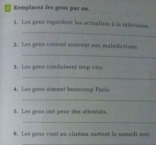 Remplacez les gens par on. 
1. Les gens regardent les actualités à la télévision. 
_ 
2. Les gens croient souvent aux malédictions. 
_ 
3. Les gens conduisent trop vite. 
_ 
4. Les gens aiment beaucoup Paris. 
_ 
5. Les gens ont peur des attentats. 
_ 
6. Les gens vont au cinéma surtout le samedi soir. 
_