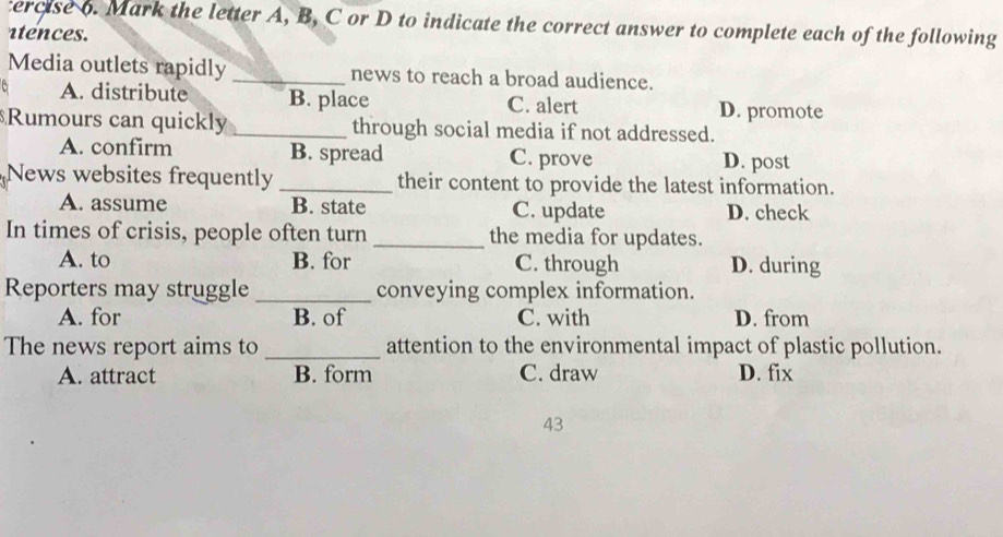 ercise o. Mark the letter A, B, C or D to indicate the correct answer to complete each of the following
atences.
Media outlets rapidly _news to reach a broad audience.
A. distribute B. place C. alert D. promote
$Rumours can quickly _through social media if not addressed.
A. confirm B. spread C. prove D. post
News websites frequently _their content to provide the latest information.
A. assume B. state C. update D. check
In times of crisis, people often turn _the media for updates.
A. to B. for C. through D. during
Reporters may struggle _conveying complex information.
A. for B. of C. with D. from
The news report aims to _attention to the environmental impact of plastic pollution.
A. attract B. form C. draw D. fix
43