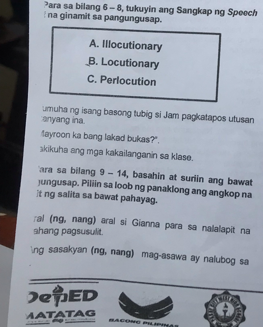 Para sa bilang 6 - 8, tukuyin ang Sangkap ng Speech
na ginamit sa pangungusap.
A. Illocutionary
B. Locutionary
C. Perlocution
umuha ng isang basong tubig si Jam pagkatapos utusan
:anyang ina.
layroon ka bang lakad bukas?".
kikuha ang mga kakailanganin sa klase.
ara sa bilang 9 - 14, basahin at suriin ang bawat
jungusap. Piliin sa loob ng panaklong ang angkop na
]t ng salita sa bawat pahayag.
≌al (ng, nang) aral si Gianna para sa nalalapit na
ahang pagsusulit.
ng sasakyan (ng, nang) mag-asawa ay nalubog sa
)eED
MATATAG
a