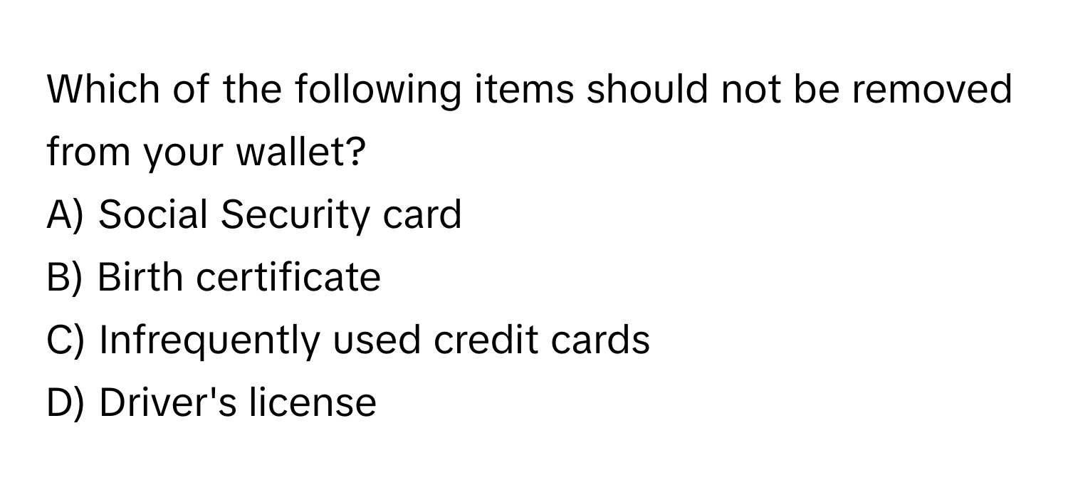 Which of the following items should not be removed from your wallet?

A) Social Security card
B) Birth certificate
C) Infrequently used credit cards
D) Driver's license