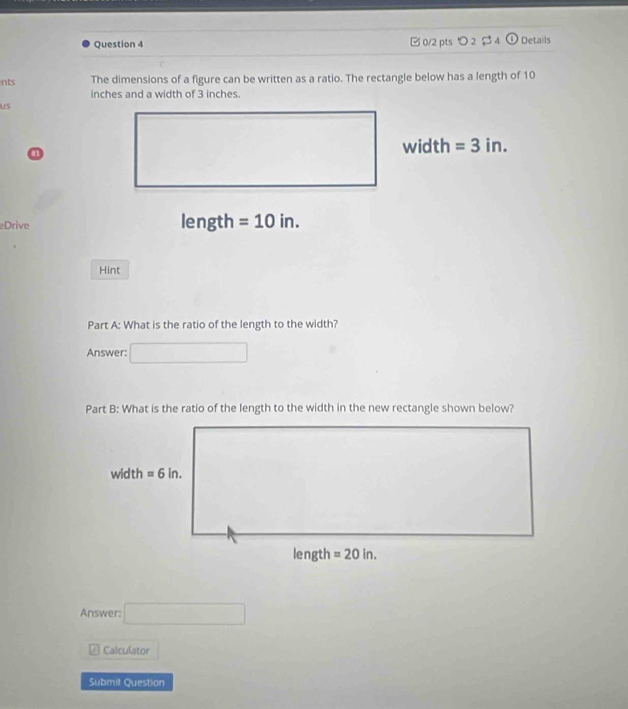 □ 0/2 pts つ 2 4
Question 4 Details
nts The dimensions of a figure can be written as a ratio. The rectangle below has a length of 10
inches and a width of 3 inches.
us
a
width =3in.
Drive length =10in.
Hint
Part A: What is the ratio of the length to the width?
Answer:
Part B: What is the ratio of the length to the width in the new rectangle shown below?
Answer: □
Calculator
Submit Question