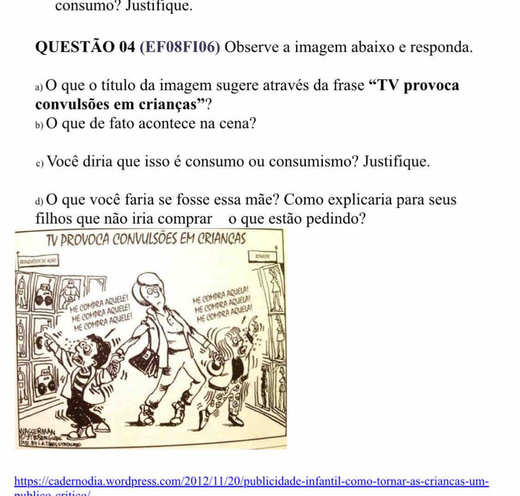 consumo? Justifique. 
QUESTÃO 04 (EF08FI06) Observe a imagem abaixo e responda. 
a)O que o título da imagem sugere através da frase “TV provoca 
convulsões em crianças”? 
bO que de fato acontece na cena? 
¿) Você diria que isso é consumo ou consumismo? Justifique. 
¿O que você faria se fosse essa mãe? Como explicaria para seus 
edindo? 
https://cadernodia.wordpress.com/2012/11/20/publicidade-infantil-como-tornar-as-criancas-um-