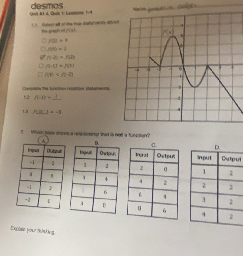 desmos
Unit A1.4, Quiz 1: Lawsone 1-4 
1. 1 Select all of the true statements abou
the graph-of f(x)
f(2)=0
f(0)=2
f(-2)=f(2)
f(-1)=f(1)
f(4)
Complete the function notation staterents.
1.2 f(-1)=
1.3 f(_ B) )=-3
2. Which table shows a relationship that is not a function?
t
  
  
 
Explain your thinking.