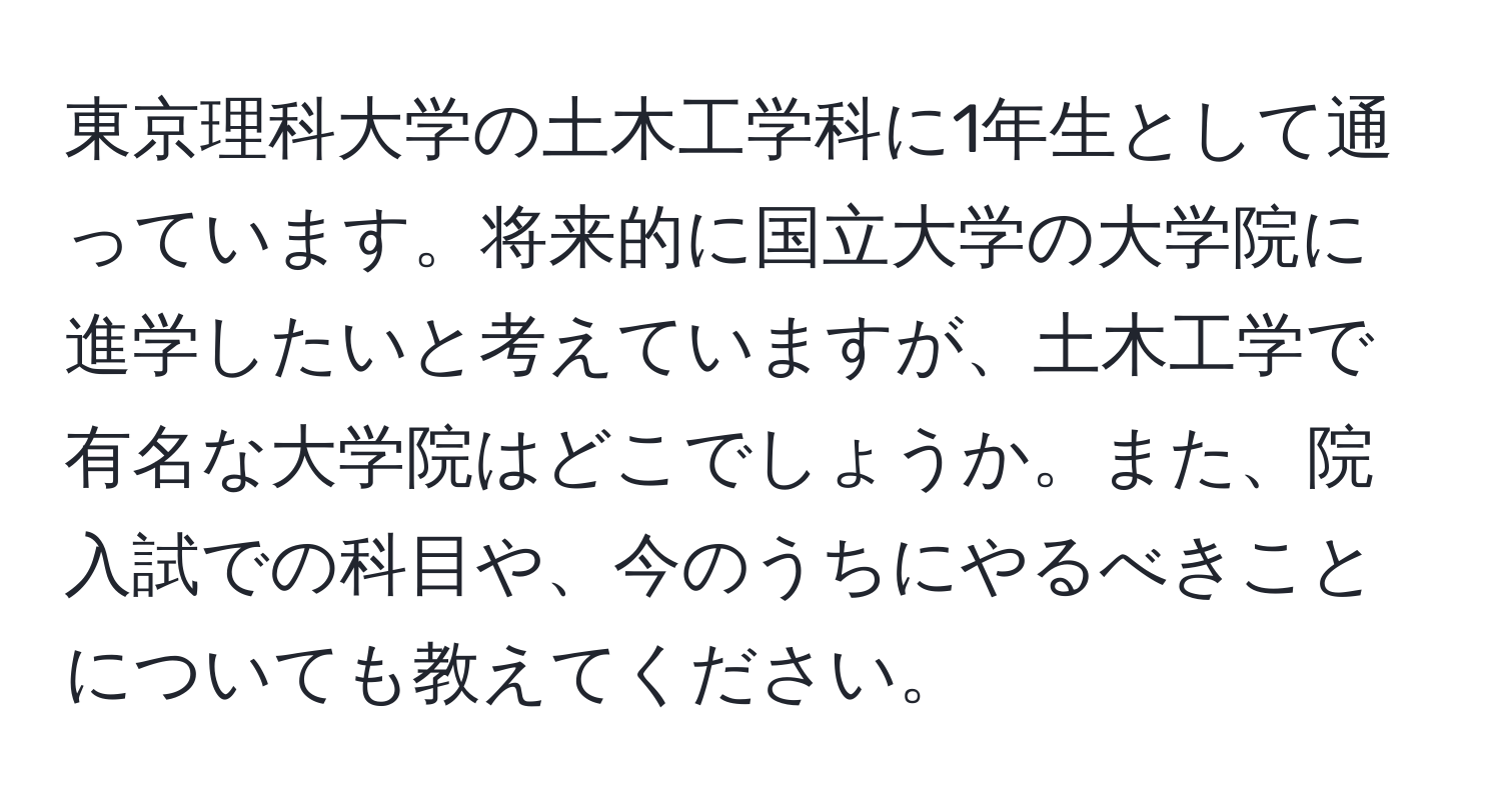 東京理科大学の土木工学科に1年生として通っています。将来的に国立大学の大学院に進学したいと考えていますが、土木工学で有名な大学院はどこでしょうか。また、院入試での科目や、今のうちにやるべきことについても教えてください。