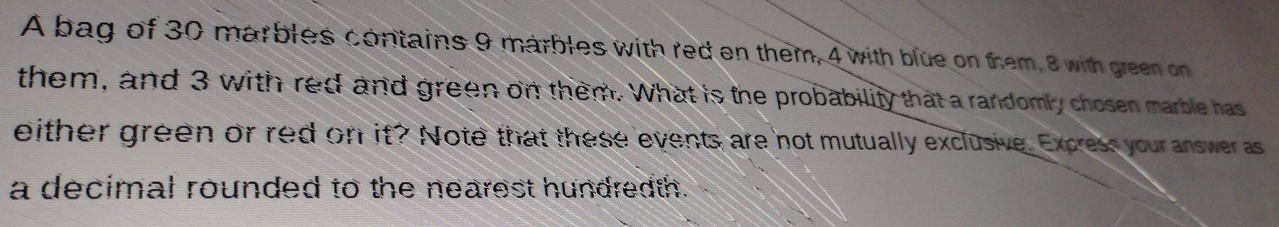 A bag of 30 marbles contains 9 marbles with red on them, 4 with blue on them, 8 with green on 
them, and 3 with red and green on them. What is the probability that a randomly chosen marble has 
either green or red on if? Note that these events are not mutually exclusive. Excress your answer as 
a decimal rounded to the nearest hundredth.