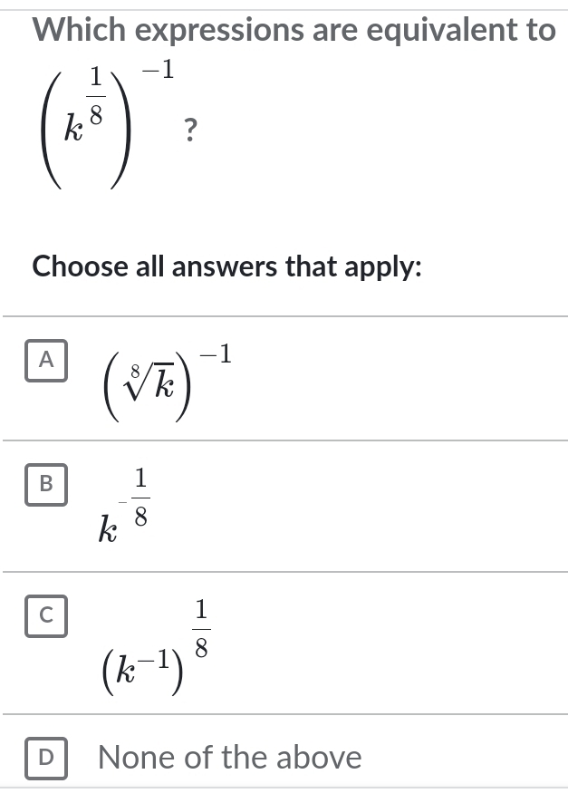 Which expressions are equivalent to
(k^(frac 1)8)^-1 ?
Choose all answers that apply:
A (sqrt[8](k))^-1
B k^(-frac 1)8
C (k^(-1))^ 1/8 
D None of the above