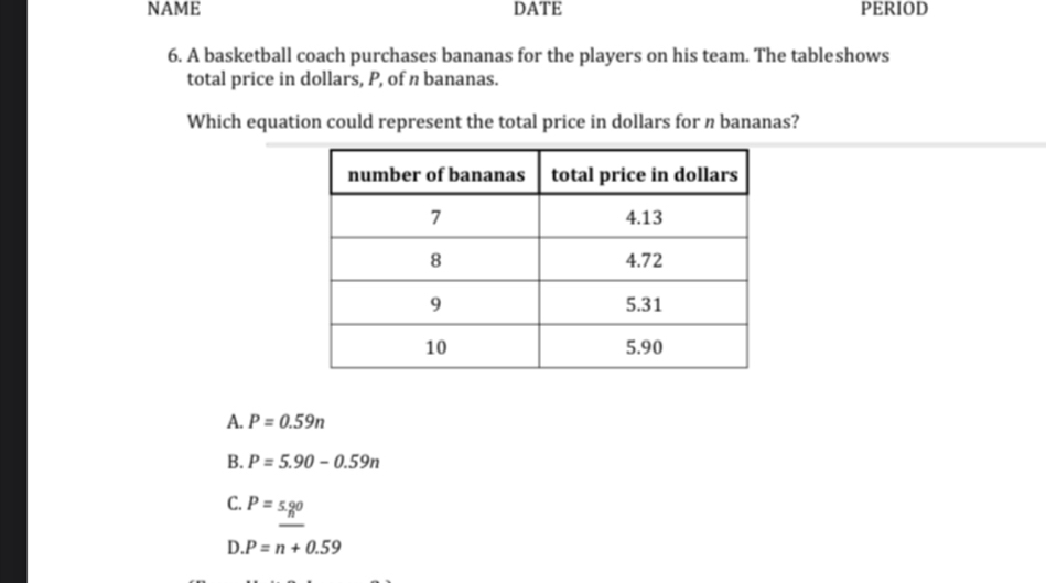 NAME DATE PERIOD
6. A basketball coach purchases bananas for the players on his team. The tableshows
total price in dollars, P, of n bananas.
Which equation could represent the total price in dollars for n bananas?
A. P=0.59n
B. P=5.90-0.59n
C. P=5._n°
D. P=n+0.59