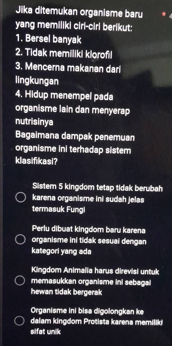 Jika ditemukan organisme baru *
yang memiliki ciri-ciri berikut:
1. Bersel banyak
2. Tidak memiliki klorofil
3. Mencerna makanan dari
lingkungan
4. Hidup menempel pada
organisme lain dan menyerap
nutrisinya
Bagaimana dampak penemuan
organisme ini terhadap sistem
klasifikasi?
Sistem 5 kingdom tetap tidak berubah
karena organisme ini sudah jelas
termasuk Fungi
Perlu dibuat kingdom baru karena
organisme ini tidak sesuai dengan
kategori yang ada
Kingdom Animalia harus direvisi untuk
memasukkan organisme ini sebagai
hewan tidak bergerak
Organisme ini bisa digolongkan ke
dalam kingdom Protista karena memiliki
sifat unik