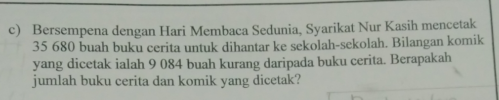 Bersempena dengan Hari Membaca Sedunia, Syarikat Nur Kasih mencetak
35 680 buah buku cerita untuk dihantar ke sekolah-sekolah. Bilangan komik 
yang dicetak ialah 9 084 buah kurang daripada buku cerita. Berapakah 
jumlah buku cerita dan komik yang dicetak?