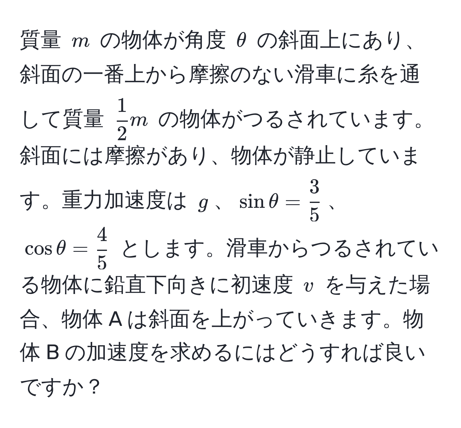 質量 $m$ の物体が角度 $θ$ の斜面上にあり、斜面の一番上から摩擦のない滑車に糸を通して質量 $ 1/2 m$ の物体がつるされています。斜面には摩擦があり、物体が静止しています。重力加速度は $g$、$sin θ =  3/5 $、$cos θ =  4/5 $ とします。滑車からつるされている物体に鉛直下向きに初速度 $v$ を与えた場合、物体 A は斜面を上がっていきます。物体 B の加速度を求めるにはどうすれば良いですか？