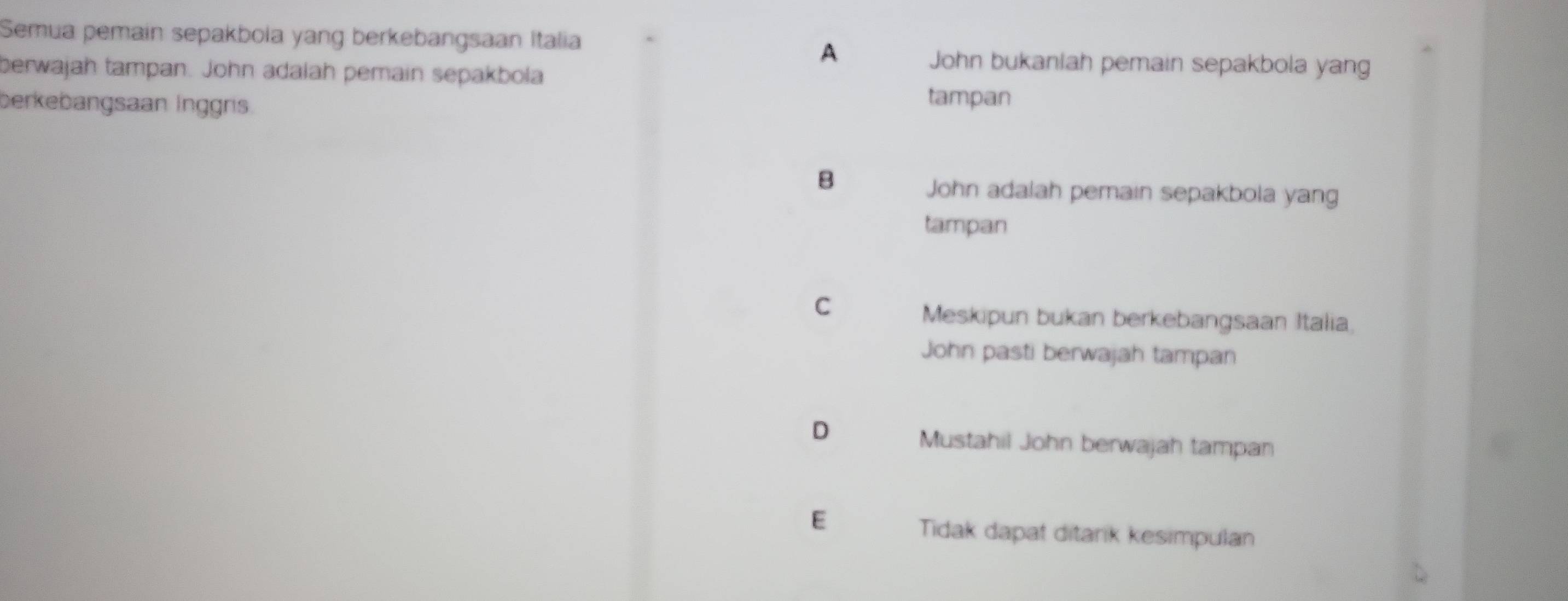 Semua pemain sepakbola yang berkebangsaan Italia
A
berwajah tampan. John adalah pemain sepakbola
John bukaniah pemain sepakbola yang
berkebangsaan İnggris.
tampan
B
John adalah pemain sepakbola yang
tampan
C
Meskipun bukan berkebangsaan Italia,
John pasti berwajah tampan
D
Mustahil John berwajah tampan
E
Tidak dapat ditarik kesimpulan